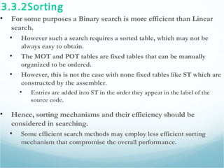 3.3.2Sorting
• For some purposes a Binary search is more efficient than Linear
search.
• However such a search requires a sorted table, which may not be
always easy to obtain.
• The MOT and POT tables are fixed tables that can be manually
organized to be ordered.
• However, this is not the case with none fixed tables like ST which are
constructed by the assembler.
• Entries are added into ST in the order they appear in the label of the
source code.
• Hence, sorting mechanisms and their efficiency should be
considered in searching.
• Some efficient search methods may employ less efficient sorting
mechanism that compromise the overall performance.
 
