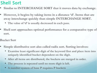 Shell Sort
• Similar to INTERCHANGE SORT that it moves data by exchange.
• However, it begins by taking items in a distance ‘d’. Items that are
away interchange quickly than simple INTERCHANGE SORT.
• The value of ‘d’ is usually decreased in each pass.
• Shell sort approaches optimal performance for a comparative type of
sort.
Bucket Sort
• Simple distributive sort also called radix sort. Sorting involves:
• Examine least significant digit of the keyword first and place item into
uniquely identified bucket dependent on the digit.
• After all items are distributed, the buckets are merged in order.
• The process is repeated until no more digit is left.
• A number system of base P requires P buckets
 