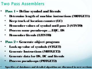 Two Pass Assemblers
• Pass 1 – Define symbol and literals
• Determine length of machine instructions (MOTGET1)
• Keep trackof location counter(LC)
• Remembervalues of symbol until pass 2 (STSTO)
• Process some pseudo-ops …EQU, DS
• Rememberliterals (LITSTO)
• Pass 2 – Generate object program
• Lookup value of symbols (STGET)
• Generate Instructions (MOTGET2)
• Generate data forDS, DC and literals
• Process pseudo-ops (POTGET2)
• Specifics of databases and detailed algorithmare discussed in next sections
 