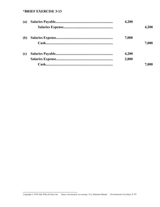 *BRIEF EXERCISE 3-13
(a) Salaries Payable................................................................ 4,200
Salaries Expense....................................................... 4,200
(b) Salaries Expense............................................................... 7,000
Cash........................................................................... 7,000
(c) Salaries Payable................................................................ 4,200
Salaries Expense............................................................... 2,800
Cash........................................................................... 7,000
Copyright © 2010 John Wiley & Sons, Inc. Kieso,    Intermediate Accounting, 13/e, Solutions Manual (For Instructor Use Only)    3-13
 