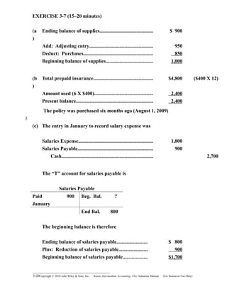 EXERCISE 3-7 (15–20 minutes)
(a
)
Ending balance of supplies.......................................... $ 900
Add: Adjusting entry.................................................. 950
Deduct: Purchases....................................................... 850
Beginning balance of supplies..................................... 1,000
(b
)
Total prepaid insurance............................................... $4,800 ($400 X 12)
Amount used (6 X $400).............................................. 2,400
Present balance............................................................. 2,400
The policy was purchased six months ago (August 1, 2009)
(c) The entry in January to record salary expense was
Salaries Expense........................................................... 1,800
Salaries Payable............................................................ 900
Cash........................................................................ 2,700
The “T” account for salaries payable is
Salaries Payable
Paid 900 Beg. Bal. ?
January
End Bal. 800
The beginning balance is therefore
Ending balance of salaries payable........................ $ 800
Plus: Reduction of salaries payable....................... 900
Beginning balance of salaries payable................... $1,700
3-20Copyright © 2010 John Wiley & Sons, Inc. Kieso,    Intermediate Accounting, 13/e, Solutions Manual (For Instructor Use Only)   
5
 