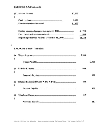 EXERCISE 3-7 (Continued)
(d
)
Service revenue..................................................... $2,000
Cash received........................................................ 1,600
Unearned revenue reduced.................................. $ 400
Ending unearned revenue January 31, 2010........................... $ 750
Plus: Unearned revenue reduced............................................. 400
Beginning unearned revenue December 31, 2009................... $1,150
EXERCISE 3-8 (10–15 minutes)
(a
)
Wages Expense.............................................................................. 2,900
Wages Payable....................................................................... 2,900
(b
)
Utilities Expense............................................................................ 600
Accounts Payable.................................................................. 600
(c
)
Interest Expense ($60,000 X 8% X 1/12)..................................... 400
Interest Payable..................................................................... 400
(d
)
Telephone Expense........................................................................ 117
Accounts Payable.................................................................. 117
Copyright © 2010 John Wiley & Sons, Inc. Kieso,    Intermediate Accounting, 13/e, Solutions Manual (For Instructor Use Only)    3-21
5
 