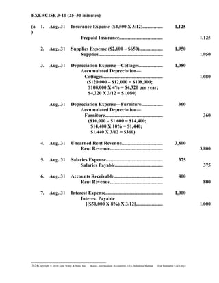 EXERCISE 3-10 (25–30 minutes)
(a
)
1. Aug. 31 Insurance Expense ($4,500 X 3/12)................ 1,125
Prepaid Insurance................................... 1,125
2. Aug. 31 Supplies Expense ($2,600 – $650)................... 1,950
Supplies..................................................... 1,950
3. Aug. 31 Depreciation Expense—Cottages................... 1,080
Accumulated Depreciation—
Cottages................................................. 1,080
($120,000 – $12,000 = $108,000;
$108,000 X 4% = $4,320 per year;
$4,320 X 3/12 = $1,080)
Aug. 31 Depreciation Expense—Furniture................. 360
Accumulated Depreciation—
Furniture............................................... 360
($16,000 – $1,600 = $14,400;
$14,400 X 10% = $1,440;
$1,440 X 3/12 = $360)
4. Aug. 31 Unearned Rent Revenue................................. 3,800
Rent Revenue........................................... 3,800
5. Aug. 31 Salaries Expense.............................................. 375
Salaries Payable....................................... 375
6. Aug. 31 Accounts Receivable........................................ 800
Rent Revenue........................................... 800
7. Aug. 31 Interest Expense............................................... 1,000
Interest Payable
[($50,000 X 8%) X 3/12]...................... 1,000
3-24Copyright © 2010 John Wiley & Sons, Inc. Kieso,    Intermediate Accounting, 13/e, Solutions Manual (For Instructor Use Only)   
 