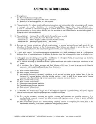 ANSWERS TO QUESTIONS
1. Examples are:
(a) Payment of an accounts payable.
(b) Collection of an accounts receivable from a customer.
(c) Transfer of an accounts payable to a note payable.
2. Transactions (a), (b), (d) are considered business transactions and are recorded in the accounting records because
a change in assets, liabilities, or owners’/stockholders’ equity has been effected as
a result of a transfer of values from one party to another. Transactions (c) and (e) are not business transactions
because a transfer of values has not resulted, nor can the event be considered financial in nature and capable of
being expressed in terms of money.
3. Transaction (a): Accounts Receivable (debit), Service Revenue (credit).
Transaction (b): Cash (debit), Accounts Receivable (credit).
Transaction (c): Office Supplies (debit), Accounts Payable (credit).
Transaction (d): Delivery Expense (debit), Cash (credit).
4. Revenue and expense accounts are referred to as temporary or nominal accounts because each period they are
closed out to Income Summary in the closing process. Their balances are reduced to zero at the end of the
accounting period; therefore, the term temporary or nominal is given to these accounts.
5. Andrea is not correct. The double-entry system means that for every debit amount there must be a credit amount
and vice-versa. At least two accounts are affected. It does not mean that each transaction must be recorded twice.
6. Although it is not absolutely necessary that a trial balance be taken periodically, it is customary and desirable.
The trial balance accomplishes two principal purposes:
(1) It tests the accuracy of the entries in that it proves that debits and credits of an equal amount are in the
ledger.
(2) It provides a list of ledger accounts and their balances which may be used in preparing the financial
statements and in supplying financial data about the concern.
7. (a) Real account; balance sheet.
(b) Real account; balance sheet.
(c) Merchandise inventory is generally considered a real account appearing on the balance sheet. It has the
elements of a nominal account when the periodic inventory system is used. It may appear on the income
statement when the multiple-step format is used under a periodic inventory system.
(d) Real account; balance sheet.
(e) Real account; balance sheet.
(f) Nominal account; income statement.
(g) Nominal account; income statement.
(h) Real account; balance sheet.
8. At December 31, the three days’ wages due to the employees represent a current liability. The related expense
must be recorded in this period to properly reflect the expense incurred.
9. (a) In a service company, revenues are service revenues and expenses are operating expenses. In a
merchandising company, revenues are sales revenues and expenses consist of cost of goods sold plus
operating expenses.
(b) The measurement process in a merchandising company consists of comparing the sales price of the
merchandise inventory to the cost of goods sold and operating expenses.
Copyright © 2010 John Wiley & Sons, Inc. Kieso,    Intermediate Accounting, 13/e, Solutions Manual (For Instructor Use Only)    3-5
5
10
15
20
25
30
35
40
45
50
 