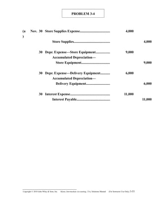 PROBLEM 3-4
(a
)
Nov. 30 Store Supplies Expense.................................. 4,000
Store Supplies......................................... 4,000
30 Depr. Expense—Store Equipment................ 9,000
Accumulated Depreciation—
Store Equipment................................ 9,000
30 Depr. Expense—Delivery Equipment........... 6,000
Accumulated Depreciation—
Delivery Equipment........................... 6,000
30 Interest Expense............................................. 11,000
Interest Payable...................................... 11,000
Copyright © 2010 John Wiley & Sons, Inc. Kieso,    Intermediate Accounting, 13/e, Solutions Manual (For Instructor Use Only)    3-53
 