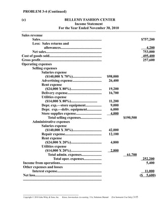 PROBLEM 3-4 (Continued)
(c) BELLEMY FASHION CENTER
Income Statement
For the Year Ended November 30, 2010
Sales revenue
Sales.................................................................... $757,200
Less: Sales returns and
allowances............................................. 4,200
Net sales.............................................................. 753,000
Cost of goods sold.......................................................... 495,400
Gross profit.................................................................... 257,600
Operating expenses
Selling expenses
Salaries expense
($140,000 X 70%)................................ $98,000
Advertising expense................................ 26,400
Rent expense
($24,000 X 80%).................................. 19,200
Delivery expense...................................... 16,700
Utilities expense
($14,000 X 80%)............................. 11,200
Depr. exp.—store equipment................. 9,000
Depr. exp.—deliv. equipment................ 6,000
Store supplies expense............................ 4,000
Total selling expenses....................... $190,500
Administrative expenses
Salaries expense
($140,000 X 30%)................................ 42,000
Repair expense........................................ 12,100
Rent expense
($24,000 X 20%).................................. 4,800
Utilities expense
($14,000 X 20%).................................. 2,800
Total admin. expenses...................... 61,700
Total oper. expenses................... 252,200
Income from operations.............................................. 5,400
Other expenses and losses
Interest expense................................................. 11,000
Net loss..........................................................................
.......................................................................................
($ 5,600)
Copyright © 2010 John Wiley & Sons, Inc. Kieso,    Intermediate Accounting, 13/e, Solutions Manual (For Instructor Use Only)    3-55
 