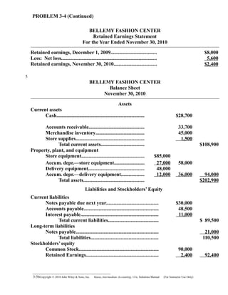 PROBLEM 3-4 (Continued)
BELLEMY FASHION CENTER
Retained Earnings Statement
For the Year Ended November 30, 2010
Retained earnings, December 1, 2009.................................... $8,000
Less: Net loss........................................................................... 5,600
Retained earnings, November 30, 2010.................................. $2,400
BELLEMY FASHION CENTER
Balance Sheet
November 30, 2010
Assets
Current assets
Cash..................................................................... $28,700
Accounts receivable............................................ 33,700
Merchandise inventory...................................... 45,000
Store supplies...................................................... 1,500
Total current assets.................................. $108,900
Property, plant, and equipment
Store equipment.................................................. $85,000
Accum. depr.—store equipment........................ 27,000 58,000
Delivery equipment............................................ 48,000
Accum. depr.—delivery equipment.................. 12,000 36,000 94,000
Total assets................................................ $202,900
Liabilities and Stockholders’ Equity
Current liabilities
Notes payable due next year......................................... $30,000
Accounts payable........................................................... 48,500
Interest payable............................................................. 11,000
Total current liabilities........................................ $ 89,500
Long-term liabilities
Notes payable................................................................. 21,000
Total liabilities..................................................... 110,500
Stockholders’ equity
Common Stock............................................................... 90,000
Retained Earnings......................................................... 2,400 92,400
3-56Copyright © 2010 John Wiley & Sons, Inc. Kieso,    Intermediate Accounting, 13/e, Solutions Manual (For Instructor Use Only)   
5
 