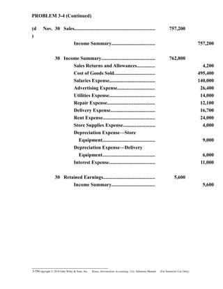 PROBLEM 3-4 (Continued)
(d
)
Nov. 30 Sales................................................................. 757,200
Income Summary................................... 757,200
30 Income Summary........................................... 762,800
Sales Returns and Allowances.............. 4,200
Cost of Goods Sold................................. 495,400
Salaries Expense..................................... 140,000
Advertising Expense.............................. 26,400
Utilities Expense..................................... 14,000
Repair Expense...................................... 12,100
Delivery Expense.................................... 16,700
Rent Expense.......................................... 24,000
Store Supplies Expense.......................... 4,000
Depreciation Expense—Store
Equipment.......................................... 9,000
Depreciation Expense—Delivery
Equipment.......................................... 6,000
Interest Expense..................................... 11,000
30 Retained Earnings.......................................... 5,600
Income Summary................................... 5,600
3-58Copyright © 2010 John Wiley & Sons, Inc. Kieso,    Intermediate Accounting, 13/e, Solutions Manual (For Instructor Use Only)   
 