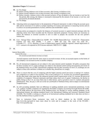 Questions Chapter 3 (Continued)
10. (a) No change.
(b) Before closing, balances exist in these accounts; after closing, no balances exist.
(c) Before closing, balances exist in these accounts; after closing, no balances exist.
(d) Before closing, a balance exists in this account exclusive of any dividends or the net income or net loss for
the period; after closing, the balance is increased or decreased by the amount of net income or net loss, and
decreased by dividends declared.
(e) No change.
11. Adjusting entries are prepared prior to the preparation of financial statements in order to bring the accounts up to
date and are necessary (1) to achieve a proper matching of revenues and expenses in measuring income and (2)
to achieve an accurate presentation of assets, liabilities and stockholders’ equity.
12. Closing entries are prepared to transfer the balances of nominal accounts to capital (retained earnings) after the
adjusting entries have been recorded and the financial statements prepared. Closing entries are necessary to
reduce the balances in nominal accounts to zero in order to prepare the accounts for the next period’s
transactions.
13. Cost – Salvage Value = Depreciable Cost: $4,000 – $0 = $4,000. Depreciable Cost ÷ Useful Life = Depreciation
Expense For One Year $4,000 ÷ 5 years = $800 per year. The asset was used for
6 months (7/1 – 12/31), therefore 1/2-year of depreciation expense should be reported. Annual depreciation X
6/12 = amount to be reported on 2010 income statement: $800 X 6/12 = $400.
14.
December 31
Interest Receivable................................................................................................................. 10,000
Interest Revenue............................................................................................................. 10,000
(To record accrued interest revenue on loan)
Accrued expenses result from the same causes as accrued revenues. In fact, an accrued expense on the books of
one company is an accrued revenue to another company.
15. No, all international companies are not subject to the same internal control standards. All public companies that
list their securities on U.S. stock exchanges are subject to the internal control testing and assurance provisions of
the Sarbanes-Oxley Act of 2002. International companies that list their securities on non-U.S. exchanges are not
subject to these rules and there is debate as to whether they should have to comply.
16. There is concern that the cost of complying with the higher internal control provisions is making U.S. markets
less competitive as a place to list securities. This in turn could give U.S. investors less investment opportunities.
On the other hand, some argue that the enhanced internal control requirements in the U.S. increase the perceived
reliability of companies’ financial statements and helps reduce their cost of capital. Furthermore, the decline in
public listings in the U.S. are more likely due to other factors, such as growth in non-U.S. markets and general
globalization. Thus, the jury is still out on the net cost/benefit of Sarbanes-Oxley and its impact on international
competitiveness.
17. As with accounting standards, there are differences in auditing standards across international jurisdictions. In the
U.S., auditors of public companies are regulated by the Public Company Accounting Oversight Board (PCAOB).
The PCAOB enforces the provisions of the Sarbanes-Oxley Act through its various auditing standards. In the
international domain, the auditing standards board is the International Auditing and Assurance Standards Board
(IAASB). The IAASB is working on a broad set of international auditing standards but to date does not have a
law like Sarbanes-Oxley to guide its work.
Note to instructors—Some instructors may wish to direct students to the IAASB web-site
http://www.ifac.org/iaasb/-to learn more about its work and to compare to the work of the PCAOB—
http://www.pcaobus.org/.
3-6Copyright © 2010 John Wiley & Sons, Inc. Kieso,    Intermediate Accounting, 13/e, Solutions Manual (For Instructor Use Only)   
5
10
15
20
25
30
35
40
45
50
 