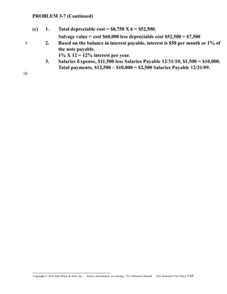 PROBLEM 3-7 (Continued)
(c) 1. Total depreciable cost = $8,750 X 6 = $52,500.
Salvage value = cost $60,000 less depreciable cost $52,500 = $7,500
2. Based on the balance in interest payable, interest is $50 per month or 1% of
the note payable.
1% X 12 = 12% interest per year.
3. Salaries Expense, $11,500 less Salaries Payable 12/31/10, $1,500 = $10,000.
Total payments, $12,500 – $10,000 = $2,500 Salaries Payable 12/31/09.
Copyright © 2010 John Wiley & Sons, Inc. Kieso,    Intermediate Accounting, 13/e, Solutions Manual (For Instructor Use Only)    3-69
5
10
 