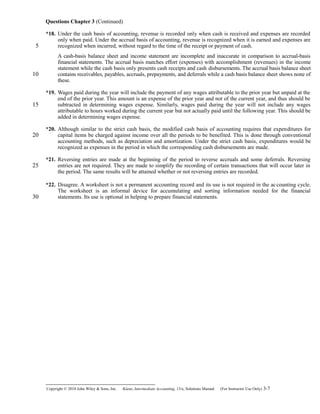 Questions Chapter 3 (Continued)
*18. Under the cash basis of accounting, revenue is recorded only when cash is received and expenses are recorded
only when paid. Under the accrual basis of accounting, revenue is recognized when it is earned and expenses are
recognized when incurred, without regard to the time of the receipt or payment of cash.
A cash-basis balance sheet and income statement are incomplete and inaccurate in comparison to accrual-basis
financial statements. The accrual basis matches effort (expenses) with accomplishment (revenues) in the income
statement while the cash basis only presents cash receipts and cash disbursements. The accrual basis balance sheet
contains receivables, payables, accruals, prepayments, and deferrals while a cash basis balance sheet shows none of
these.
*19. Wages paid during the year will include the payment of any wages attributable to the prior year but unpaid at the
end of the prior year. This amount is an expense of the prior year and not of the current year, and thus should be
subtracted in determining wages expense. Similarly, wages paid during the year will not include any wages
attributable to hours worked during the current year but not actually paid until the following year. This should be
added in determining wages expense.
*20. Although similar to the strict cash basis, the modified cash basis of accounting requires that expenditures for
capital items be charged against income over all the periods to be benefited. This is done through conventional
accounting methods, such as depreciation and amortization. Under the strict cash basis, expenditures would be
recognized as expenses in the period in which the corresponding cash disbursements are made.
*21. Reversing entries are made at the beginning of the period to reverse accruals and some deferrals. Reversing
entries are not required. They are made to simplify the recording of certain transactions that will occur later in
the period. The same results will be attained whether or not reversing entries are recorded.
*22. Disagree. A worksheet is not a permanent accounting record and its use is not required in the accounting cycle.
The worksheet is an informal device for accumulating and sorting information needed for the financial
statements. Its use is optional in helping to prepare financial statements.
Copyright © 2010 John Wiley & Sons, Inc. Kieso,    Intermediate Accounting, 13/e, Solutions Manual (For Instructor Use Only)    3-7
5
10
15
20
25
30
 