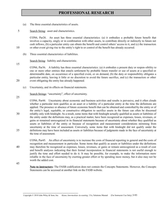 PROFESSIONAL RESEARCH
(a) The three essential characteristics of assets.
Search String: asset and characteristics.
CON6, Par26. An asset has three essential characteristics: (a) it embodies a probable future benefit that 
involves a capacity, singly or in combination with other assets, to contribute directly or indirectly to future net
cash inflows, (b) a particular entity can obtain the benefit and control others’ access to it, and (c) the transaction
or other event giving rise to the entity’s right to or control of the benefit has already occurred.
(b) Three essential characteristics of liabilities.
Search String: liability and characteristic.
CON6, Par36. A liability has three essential characteristics: (a) it embodies a present duty or respon-  sibility to
one or more other entities that entails settlement by probable future transfer or use of assets at a specified or
determinable date, on occurrence of a specified event, or on demand, (b) the duty or responsibility obligates a
particular entity, leaving it little or no discretion to avoid the future sacrifice, and (c) the transaction or other
event obligating the entity has already happened.
(c) Uncertainty, and its effects on financial statements.
Search Strings: “uncertainty”, effect of uncertainty.
CON6, Par44. Uncertainty about economic and business activities and results is pervasive, and it often clouds 
whether a particular item qualifies as an asset or a liability of a particular entity at the time the definitions are
applied. The presence or absence of future economic benefit that can be obtained and controlled by the entity or of
the entity’s legal, equitable, or constructive obligation to sacrifice assets in the future can often be discerned
reliably only with hindsight. As a result, some items that with hindsight actually qualified as assets or liabilities of
the entity under the definitions may, as a practical matter, have been recognized as expenses, losses, revenues, or
gains or remained unrecognized in its financial statements because of uncertainty about whether they qualified as
assets or liabilities of the entity or because of recognition and measurement considerations stemming from
uncertainty at the time of assessment. Conversely, some items that with hindsight did not qualify under the
definitions may have been included as assets or liabilities because of judgments made in the face of uncertainty at
the time of assessment.
CON6, Par45. An effect of uncertainty is to increase the costs of financial reporting in general and the costs of 
recognition and measurement in particular. Some items that qualify as assets or liabilities under the definitions
may therefore be recognized as expenses, losses, revenues, or gains or remain unrecognized as a result of cost
and benefit analyses indicating that their formal incorporation in financial statements is not useful enough to
justify the time and effort needed to do it. It may be possible, for example, to make the information more
reliable in the face of uncertainty by exerting greater effort or by spending more money, but it also may not be
worth the added cost.
Note to instructors: The FASB codification does not contain the Concepts Statements. However, the Concepts
Statements can be accessed at another link on the FASB website.
Copyright © 2010 John Wiley & Sons, Inc. Kieso,    Intermediate Accounting, 13/e, Solutions Manual (For Instructor Use Only)    3-93
5
10
15
20
25
30
35
40
45
 