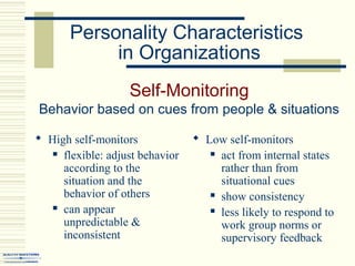 Personality Characteristics
in Organizations
Self-Monitoring
Behavior based on cues from people & situations
 High self-monitors
 flexible: adjust behavior
according to the
situation and the
behavior of others
 can appear
unpredictable &
inconsistent
 Low self-monitors
 act from internal states
rather than from
situational cues
 show consistency
 less likely to respond to
work group norms or
supervisory feedback
 
