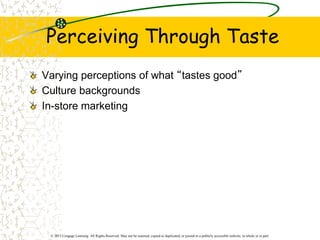 © 2013 Cengage Learning. All Rights Reserved. May not be scanned, copied or duplicated, or posted to a publicly accessible website, in whole or in part.
Perceiving Through Taste
Varying perceptions of what “tastes good”
Culture backgrounds
In-store marketing
 