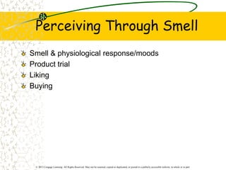 © 2013 Cengage Learning. All Rights Reserved. May not be scanned, copied or duplicated, or posted to a publicly accessible website, in whole or in part.
Perceiving Through Smell
Smell & physiological response/moods
Product trial
Liking
Buying
 
