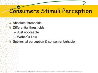 © 2013 Cengage Learning. All Rights Reserved. May not be scanned, copied or duplicated, or posted to a publicly accessible website, in whole or in part.
Consumers Stimuli Perception
Absolute thresholds
Differential thresholds
– Just noticeable
– Weber’s Law
Subliminal perception & consumer behavior
 