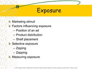 © 2013 Cengage Learning. All Rights Reserved. May not be scanned, copied or duplicated, or posted to a publicly accessible website, in whole or in part.
Exposure
Marketing stimuli
Factors influencing exposure
– Position of an ad
– Product distribution
– Shelf placement
Selective exposure
– Zipping
– Zapping
Measuring exposure
 