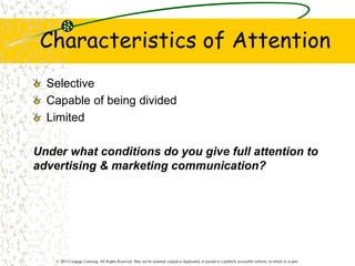 © 2013 Cengage Learning. All Rights Reserved. May not be scanned, copied or duplicated, or posted to a publicly accessible website, in whole or in part.
Characteristics of Attention
Selective
Capable of being divided
Limited
Under what conditions do you give full attention to
advertising & marketing communication?
 