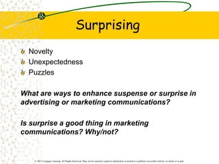 © 2013 Cengage Learning. All Rights Reserved. May not be scanned, copied or duplicated, or posted to a publicly accessible website, in whole or in part.
Surprising
Novelty
Unexpectedness
Puzzles
What are ways to enhance suspense or surprise in
advertising or marketing communications?
Is surprise a good thing in marketing
communications? Why/not?
 