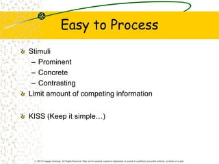 © 2013 Cengage Learning. All Rights Reserved. May not be scanned, copied or duplicated, or posted to a publicly accessible website, in whole or in part.
Easy to Process
Stimuli
– Prominent
– Concrete
– Contrasting
Limit amount of competing information
KISS (Keep it simple…)
 