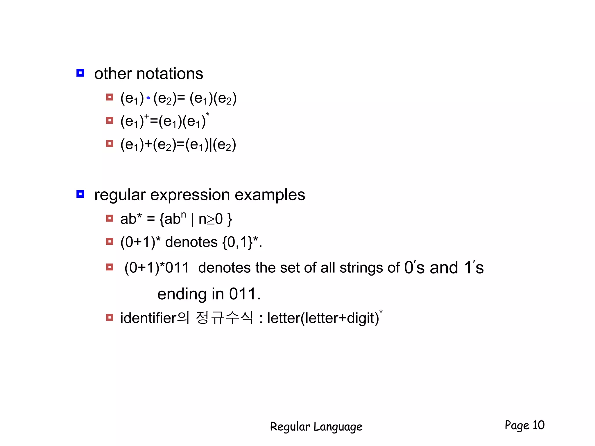  other notations
 (e1)•(e2)= (e1)(e2)
 (e1)+
=(e1)(e1)*
 (e1)+(e2)=(e1)|(e2)
 regular expression examples
 ab* = {abn
| n0 }
 (0+1)* denotes {0,1}*.
 (0+1)*011 denotes the set of all strings of 0
s and 1
s
ending in 011.
 identifier의 정규수식 : letter(letter+digit)*
Regular Language Page 10
 