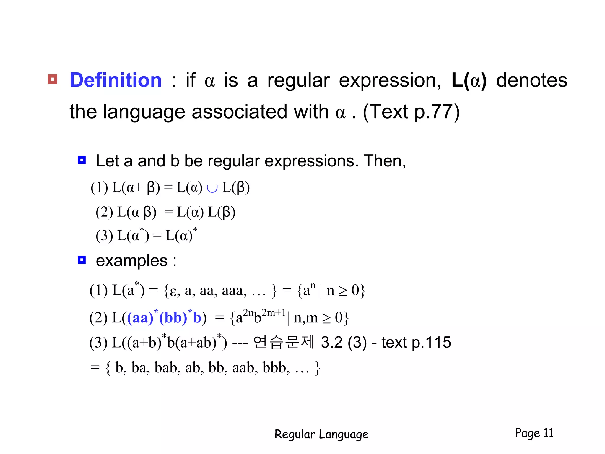  Definition : if α is a regular expression, L(α) denotes
the language associated with α . (Text p.77)
 Let a and b be regular expressions. Then,
(1) L(α+ β) = L(α)  L(β)
(2) L(α β) = L(α) L(β)
(3) L(α*
) = L(α)*
 examples :
(1) L(a*
) = {e, a, aa, aaa, … } = {an
| n  0}
(2) L((aa)*
(bb)*
b) = {a2n
b2m+1
| n,m  0}
(3) L((a+b)*
b(a+ab)*
) --- 연습문제 3.2 (3) - text p.115
= { b, ba, bab, ab, bb, aab, bbb, … }
Regular Language Page 11
 