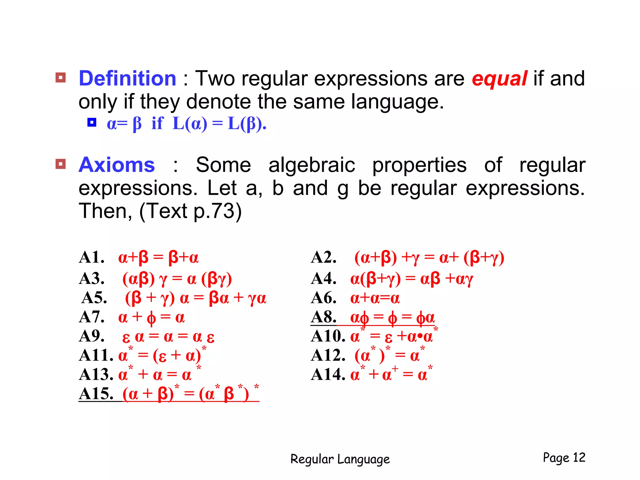  Definition : Two regular expressions are equal if and
only if they denote the same language.
 α= β if L(α) = L(β).
 Axioms : Some algebraic properties of regular
expressions. Let a, b and g be regular expressions.
Then, (Text p.73)
A1. α+β = β+α A2. (α+β) +γ = α+ (β+γ)
A3. (αβ) γ = α (βγ) A4. α(β+γ) = αβ +αγ
A5. (β + γ) α = βα + γα A6. α+α=α
A7. α + f = α A8. αf = f = fα
A9. e α = α = α e A10. α*
= e +α•α*
A11. α*
= (e + α)*
A12. (α*
)*
= α*
A13. α*
+ α = α *
A14. α*
+ α+
= α*
A15. (α + β)*
= (α*
β *
) *
Regular Language Page 12
 
