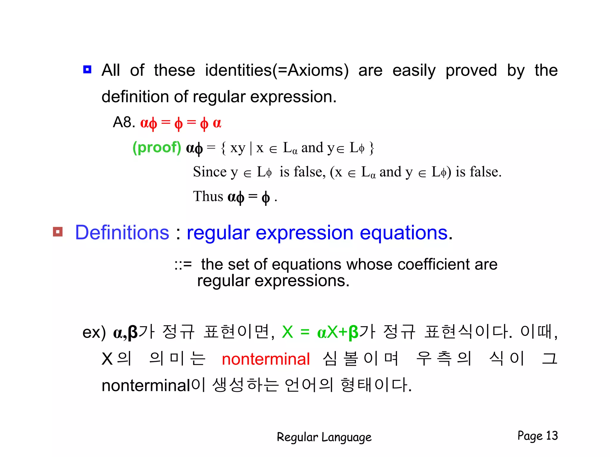  All of these identities(=Axioms) are easily proved by the
definition of regular expression.
A8. αf = f = f α
(proof) αf = { xy | x  Lα and y Lf }
Since y  Lf is false, (x  Lα and y  Lf) is false.
Thus αf = f .
 Definitions : regular expression equations.
::= the set of equations whose coefficient are
regular expressions.
ex) α,β가 정규 표현이면, X = αX+β가 정규 표현식이다. 이때,
X 의 의 미 는 nonterminal 심 볼 이 며 우 측 의 식 이 그
nonterminal이 생성하는 언어의 형태이다.
Regular Language Page 13
 