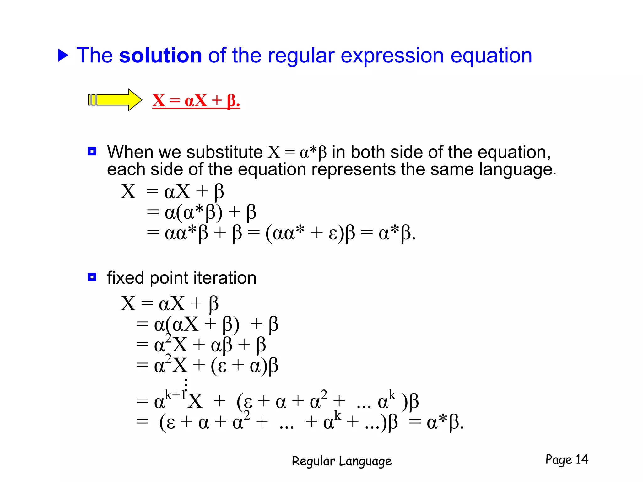 ▶ The solution of the regular expression equation
X = αX + β.
 When we substitute X = α*β in both side of the equation,
each side of the equation represents the same language.
X = αX + β
= α(α*β) + β
= αα*β + β = (αα* + ε)β = α*β.
 fixed point iteration
X = αX + β
= α(αX + β) + β
= α2
X + αβ + β
= α2
X + (ε + α)β...
= αk+1
X + (ε + α + α2
+ ... αk
)β
= (ε + α + α2
+ ... + αk
+ ...)β = α*β.
Regular Language Page 14
 
