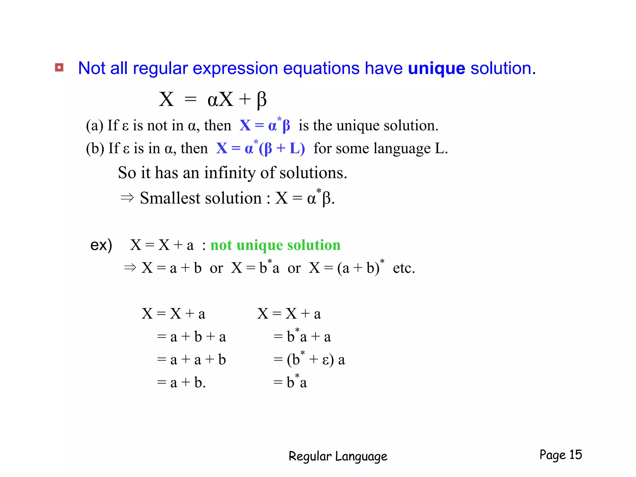  Not all regular expression equations have unique solution.
X = αX + β
(a) If ε is not in α, then X = α*
β is the unique solution.
(b) If ε is in α, then X = α*
(β + L) for some language L.
So it has an infinity of solutions.
⇒ Smallest solution : X = α*
β.
ex) X = X + a : not unique solution
⇒ X = a + b or X = b*
a or X = (a + b)*
etc.
X = X + a X = X + a
= a + b + a = b*
a + a
= a + a + b = (b*
+ ε) a
= a + b. = b*
a
Regular Language Page 15
 