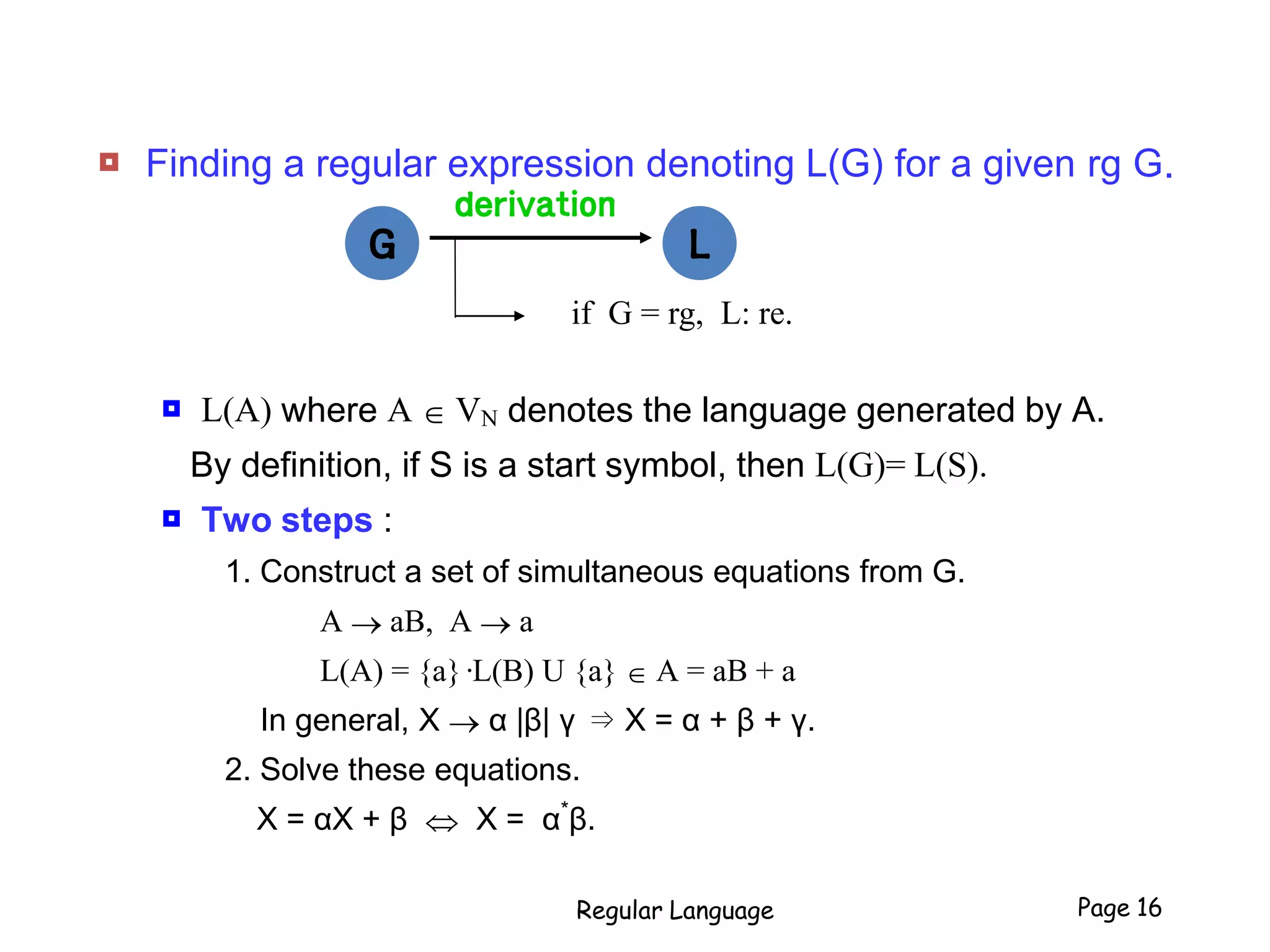  Finding a regular expression denoting L(G) for a given rg G.
 L(A) where A  VN denotes the language generated by A.
By definition, if S is a start symbol, then L(G)= L(S).
 Two steps :
1. Construct a set of simultaneous equations from G.
A  aB, A  a
L(A) = {a}·L(B) U {a}  A = aB + a
In general, X  α |β| γ ⇒ X = α + β + γ.
2. Solve these equations.
X = αX + β  X = α*
β.
Regular Language Page 16
derivation
LGG L
if G = rg, L: re.
 