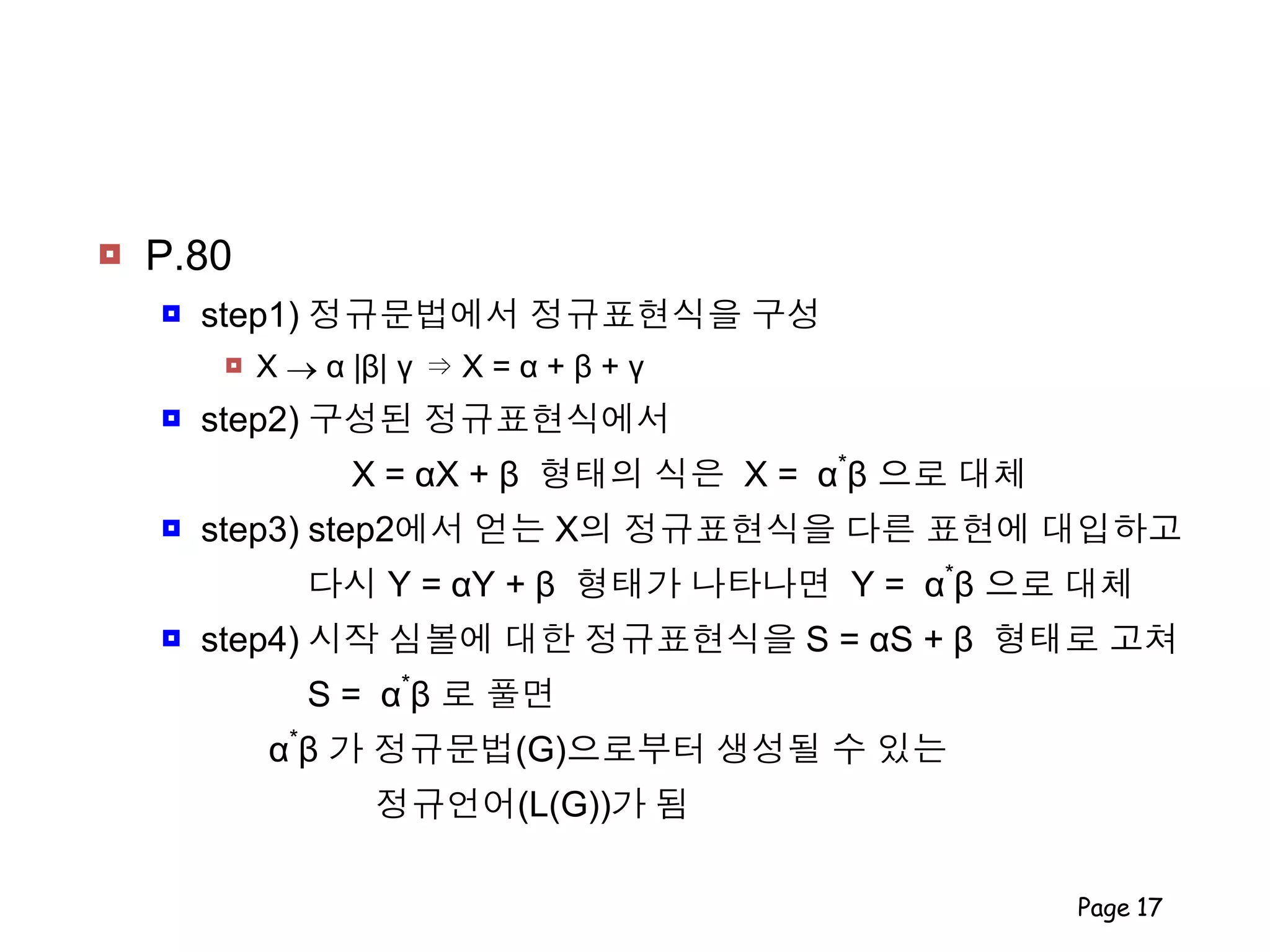  P.80
 step1) 정규문법에서 정규표현식을 구성
 X  α |β| γ ⇒ X = α + β + γ
 step2) 구성된 정규표현식에서
X = αX + β 형태의 식은 X = α*
β 으로 대체
 step3) step2에서 얻는 X의 정규표현식을 다른 표현에 대입하고
다시 Y = αY + β 형태가 나타나면 Y = α*
β 으로 대체
 step4) 시작 심볼에 대한 정규표현식을 S = αS + β 형태로 고쳐
S = α*
β 로 풀면
α*
β 가 정규문법(G)으로부터 생성될 수 있는
정규언어(L(G))가 됨
Page 17
 