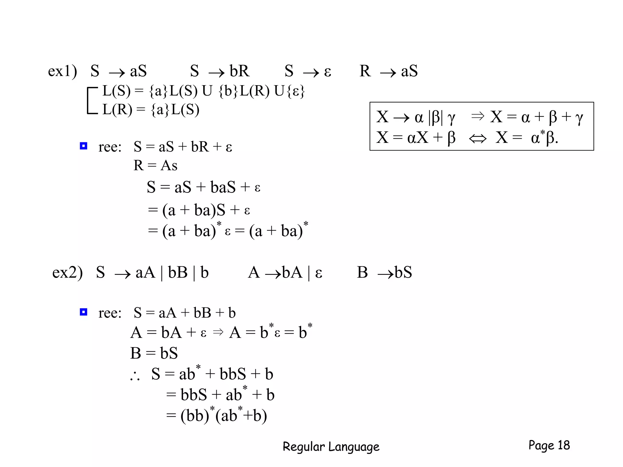 ex1) S  aS S  bR S  ε R  aS
L(S) = {a}L(S) U {b}L(R) U{ε}
L(R) = {a}L(S)
 ree: S = aS + bR + ε
R = As
S = aS + baS + ε
= (a + ba)S + ε
= (a + ba)*
ε = (a + ba)*
ex2) S  aA | bB | b A bA | ε B bS
 ree: S = aA + bB + b
A = bA + ε ⇒ A = b*
ε = b*
B = bS
 S = ab*
+ bbS + b
= bbS + ab*
+ b
= (bb)*
(ab*
+b)
Regular Language Page 18
X  α |β| γ ⇒ X = α + β + γ
X = αX + β  X = α*β.
 