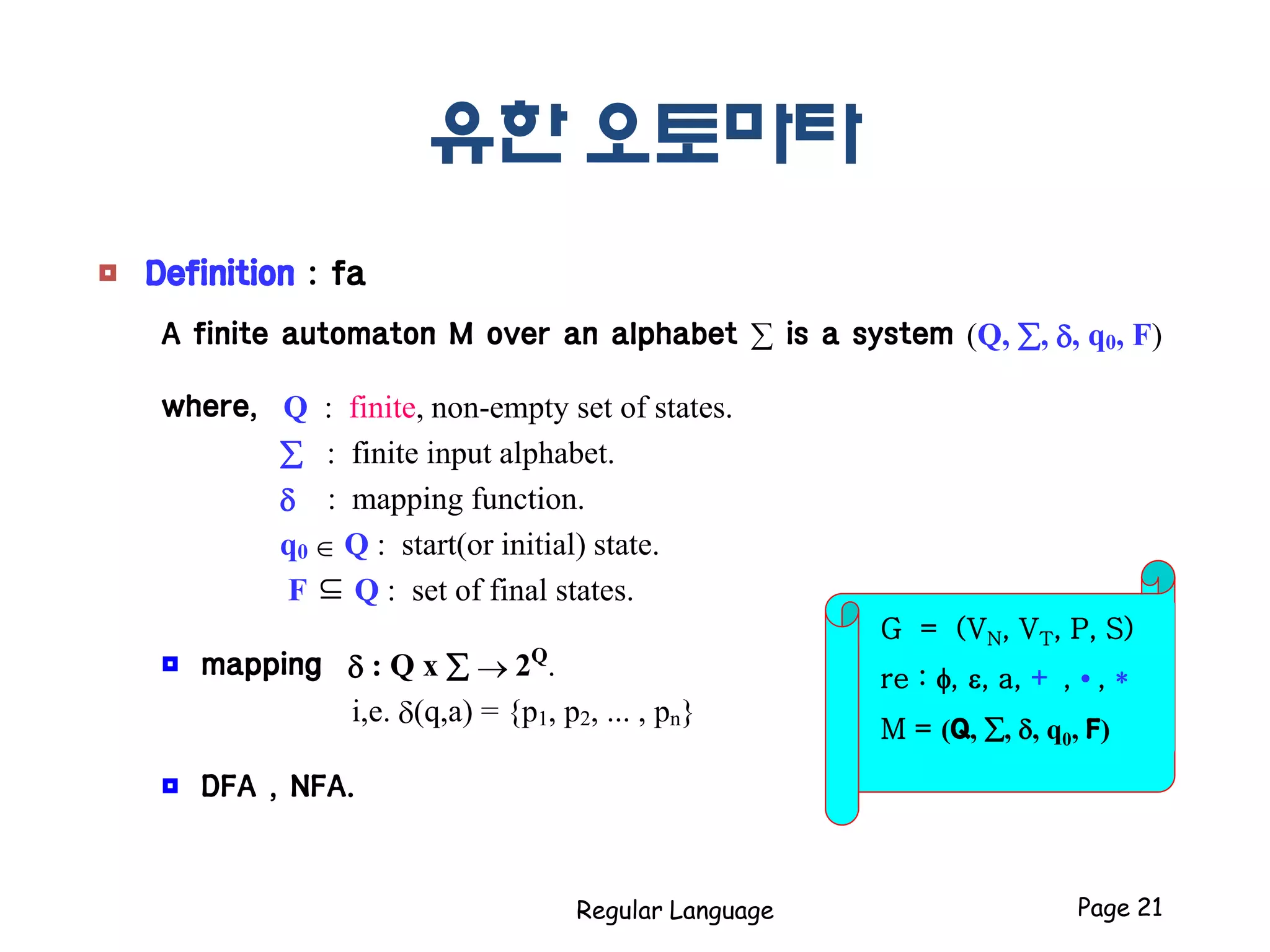 유한 오토마타
Regular Language Page 21
G = (VN, VT, P, S)
re : f, e, a, + , • , *
M = (Q, , , q0, F)
 Definition : fa
A finite automaton M over an alphabet  is a system (Q, , , q0, F)
where, Q : finite, non-empty set of states.
 : finite input alphabet.
 : mapping function.
q0  Q : start(or initial) state.
F ⊆ Q : set of final states.
 mapping  : Q x   2Q
.
i,e. (q,a) = {p1, p2, ... , pn}
 DFA , NFA.
 