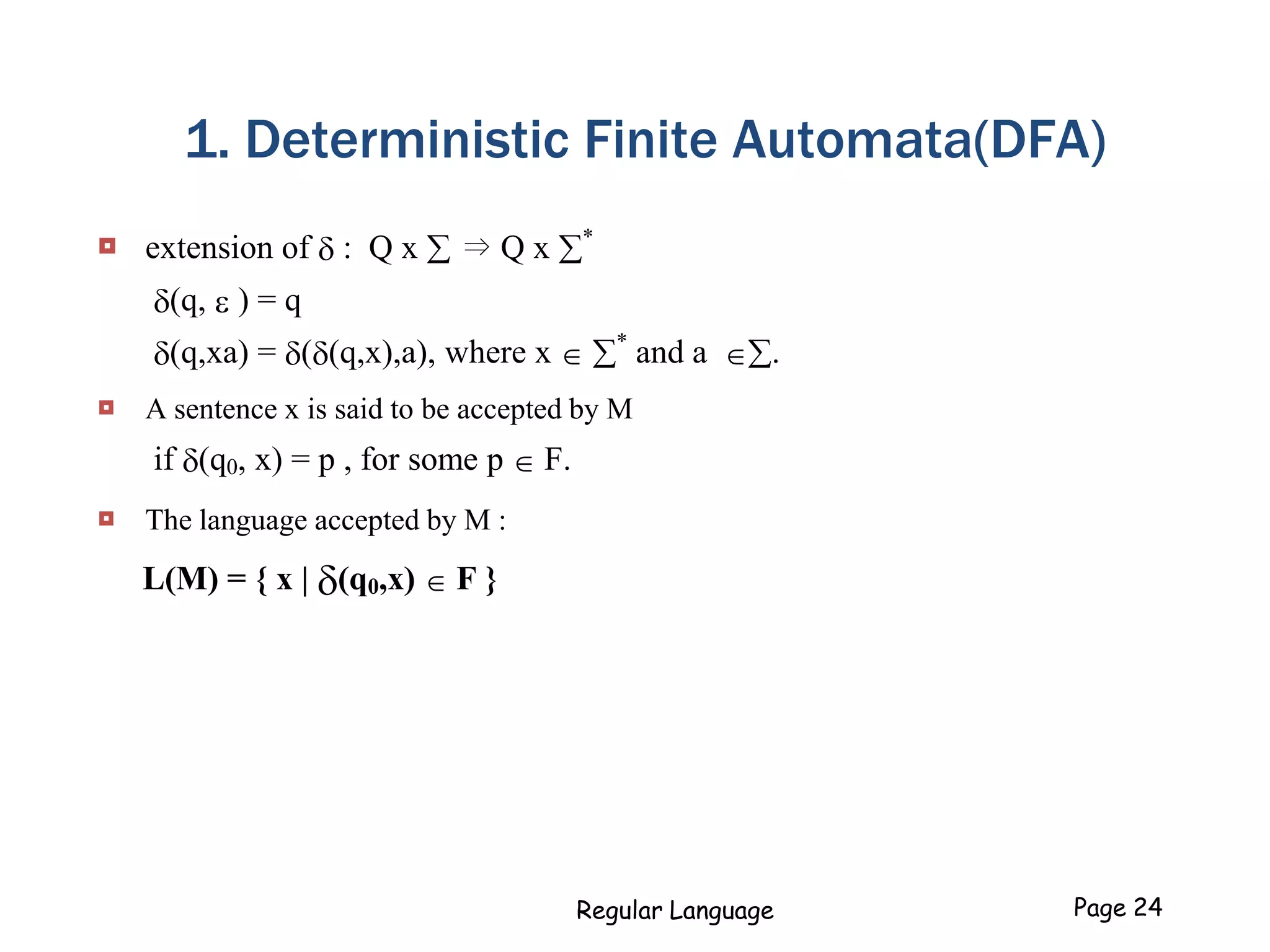 1. Deterministic Finite Automata(DFA)
 extension of  : Q x  ⇒ Q x *
(q, e ) = q
(q,xa) = ((q,x),a), where x  *
and a .
 A sentence x is said to be accepted by M
if (q0, x) = p , for some p  F.
 The language accepted by M :
L(M) = { x | (q0,x)  F }
Regular Language Page 24
 