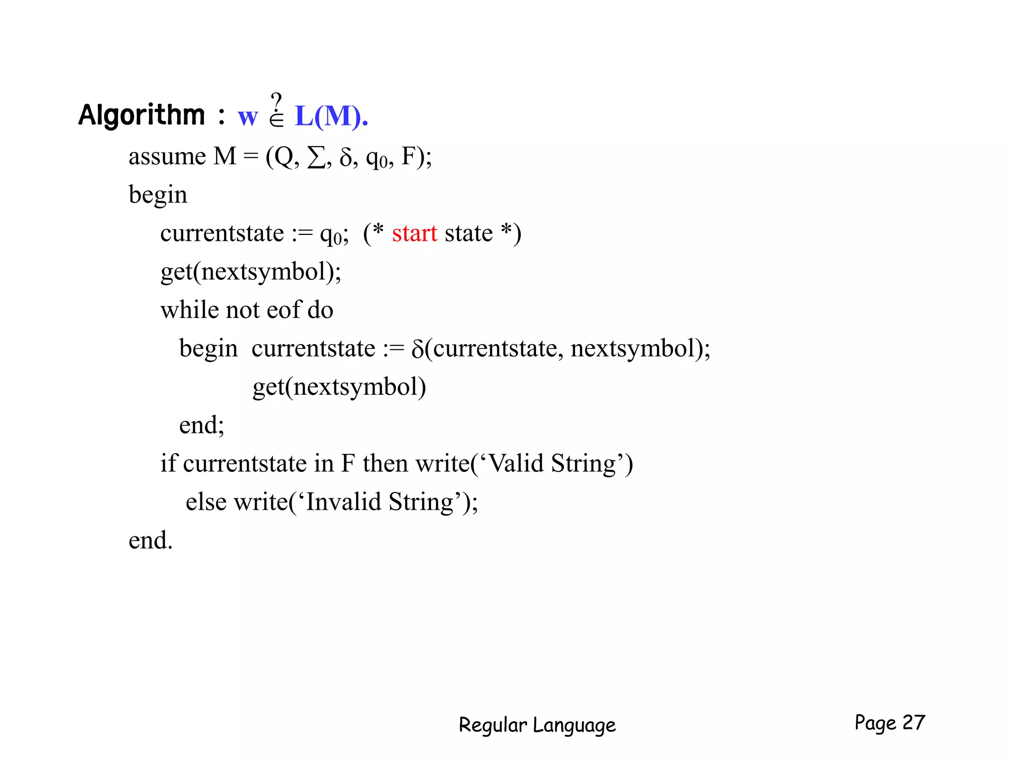 Regular Language Page 27
Algorithm : w  L(M).
assume M = (Q, , , q0, F);
begin
currentstate := q0; (* start state *)
get(nextsymbol);
while not eof do
begin currentstate := (currentstate, nextsymbol);
get(nextsymbol)
end;
if currentstate in F then write(‘Valid String’)
else write(‘Invalid String’);
end.
?
 