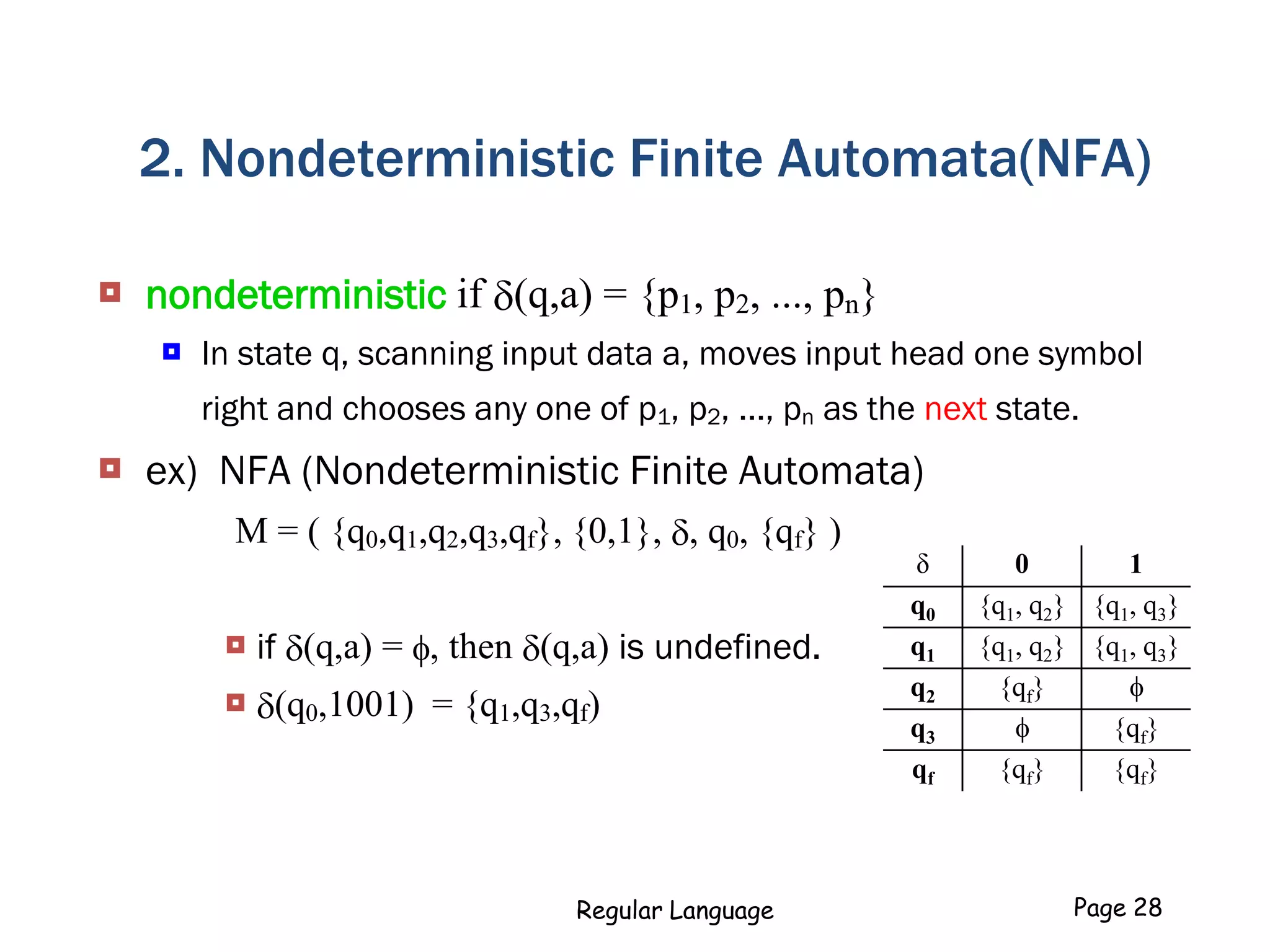 2. Nondeterministic Finite Automata(NFA)
 nondeterministic if (q,a) = {p1, p2, ..., pn}
 In state q, scanning input data a, moves input head one symbol
right and chooses any one of p1, p2, ..., pn as the next state.
 ex) NFA (Nondeterministic Finite Automata)
M = ( {q0,q1,q2,q3,qf}, {0,1}, , q0, {qf} )
 if (q,a) = f, then (q,a) is undefined.
 (q0,1001) = {q1,q3,qf)
Regular Language Page 28
δ 0 1
q0 {q1, q2} {q1, q3}
q1 {q1, q2} {q1, q3}
q2 {qf} f
q3 f {qf}
qf {qf} {qf}
 