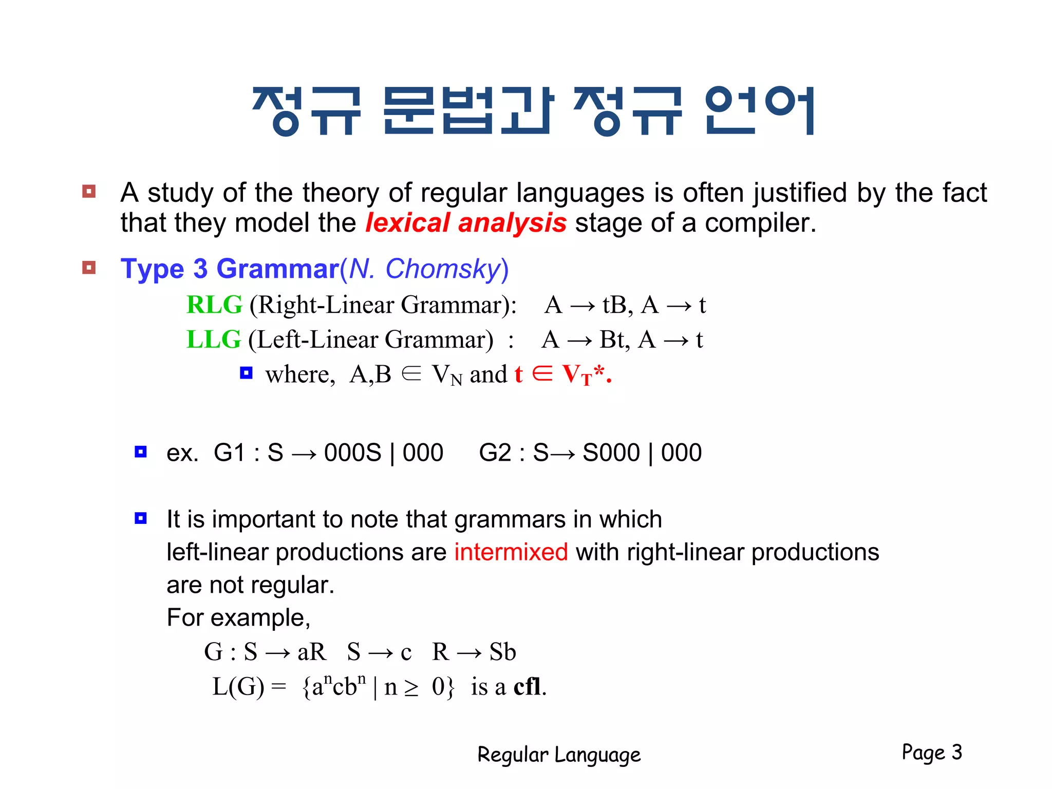 정규 문법과 정규 언어
 A study of the theory of regular languages is often justified by the fact
that they model the lexical analysis stage of a compiler.
 Type 3 Grammar(N. Chomsky)
RLG (Right-Linear Grammar): A → tB, A → t
LLG (Left-Linear Grammar) : A → Bt, A → t
 where, A,B ∈ VN and t ∈ VT*.
 ex. G1 : S → 000S | 000 G2 : S→ S000 | 000
 It is important to note that grammars in which
left-linear productions are intermixed with right-linear productions
are not regular.
For example,
G : S → aR S → c R → Sb
L(G) = {an
cbn
| n  0} is a cfl.
Regular Language Page 3
 
