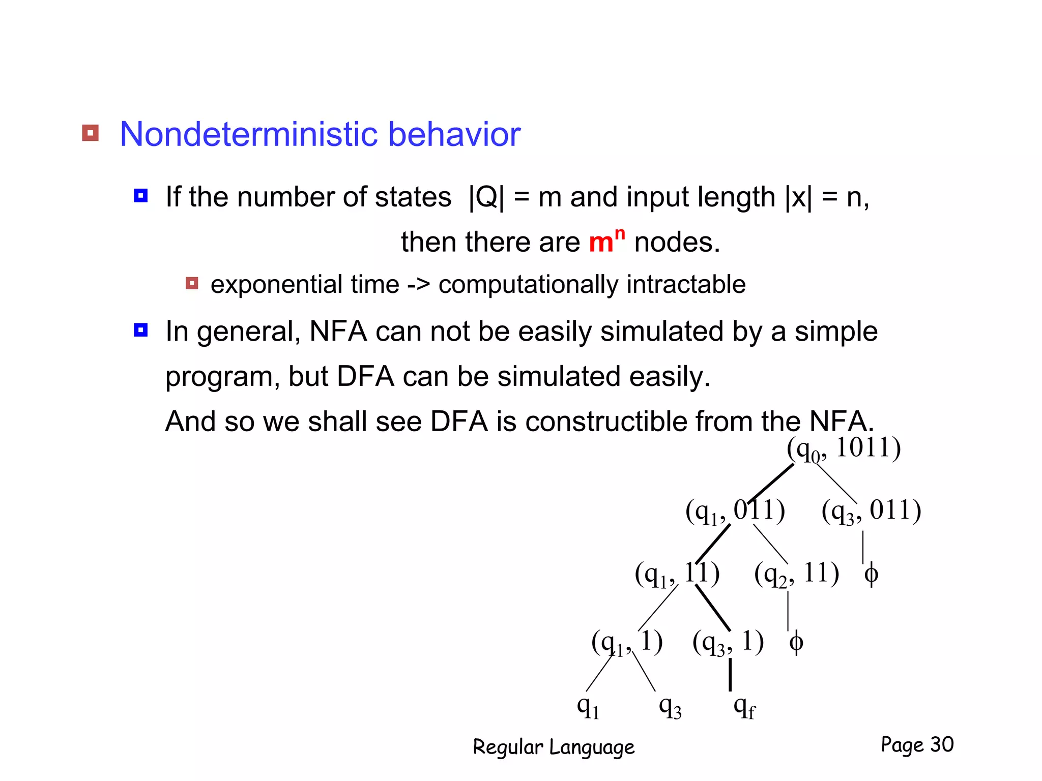  Nondeterministic behavior
 If the number of states |Q| = m and input length |x| = n,
then there are mn
nodes.
 exponential time -> computationally intractable
 In general, NFA can not be easily simulated by a simple
program, but DFA can be simulated easily.
And so we shall see DFA is constructible from the NFA.
Regular Language Page 30
(q0, 1011)
(q1, 011) (q3, 011)
(q1, 11) (q2, 11) f
(q1, 1) (q3, 1) f
q1 q3 qf
 