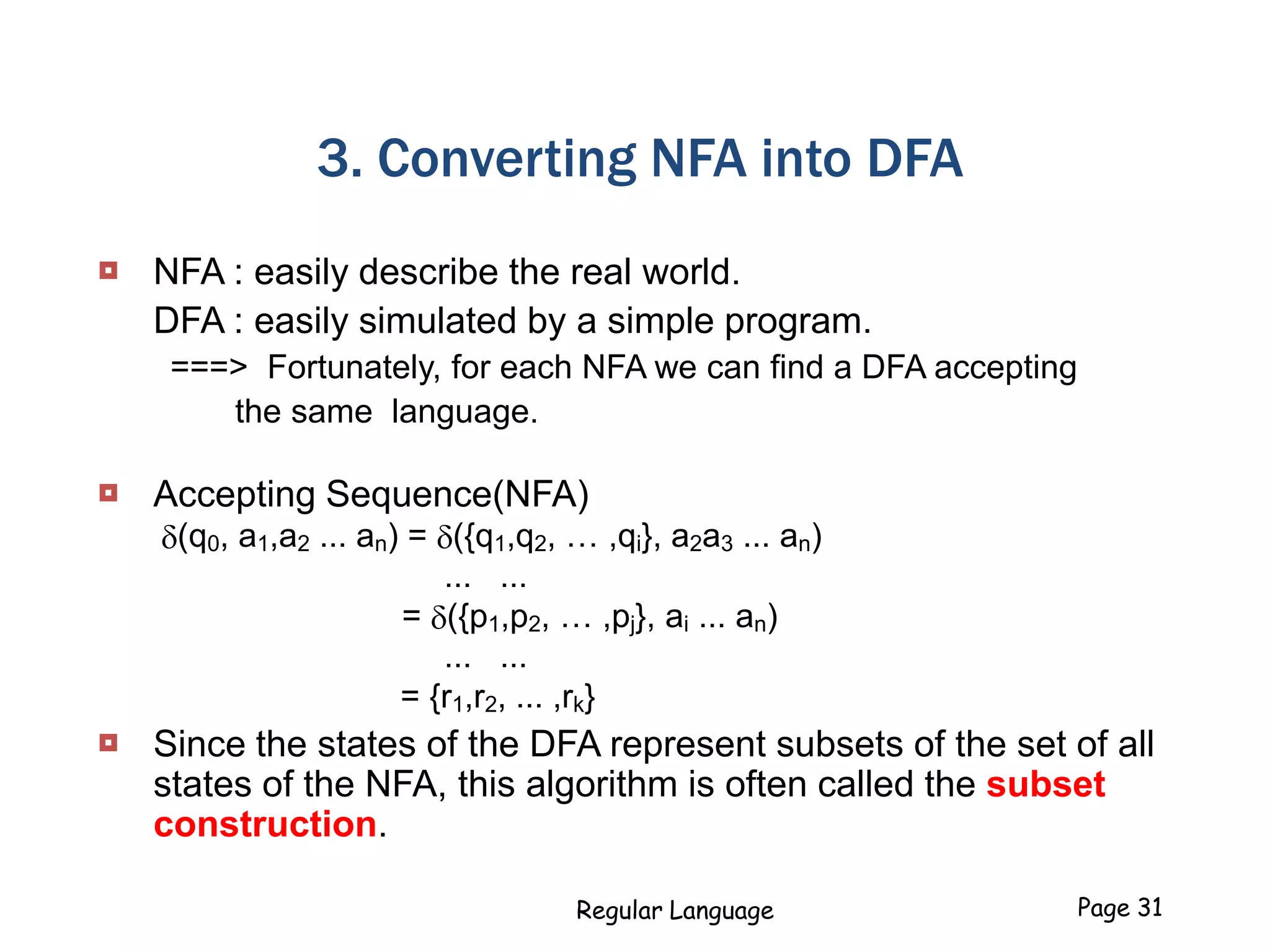 Regular Language Page 31
3. Converting NFA into DFA
 NFA : easily describe the real world.
DFA : easily simulated by a simple program.
===> Fortunately, for each NFA we can find a DFA accepting
the same language.
 Accepting Sequence(NFA)
(q0, a1,a2 ... an) = ({q1,q2, … ,qi}, a2a3 ... an)
... ...
= ({p1,p2, … ,pj}, ai ... an)
... ...
= {r1,r2, ... ,rk}
 Since the states of the DFA represent subsets of the set of all
states of the NFA, this algorithm is often called the subset
construction.
 