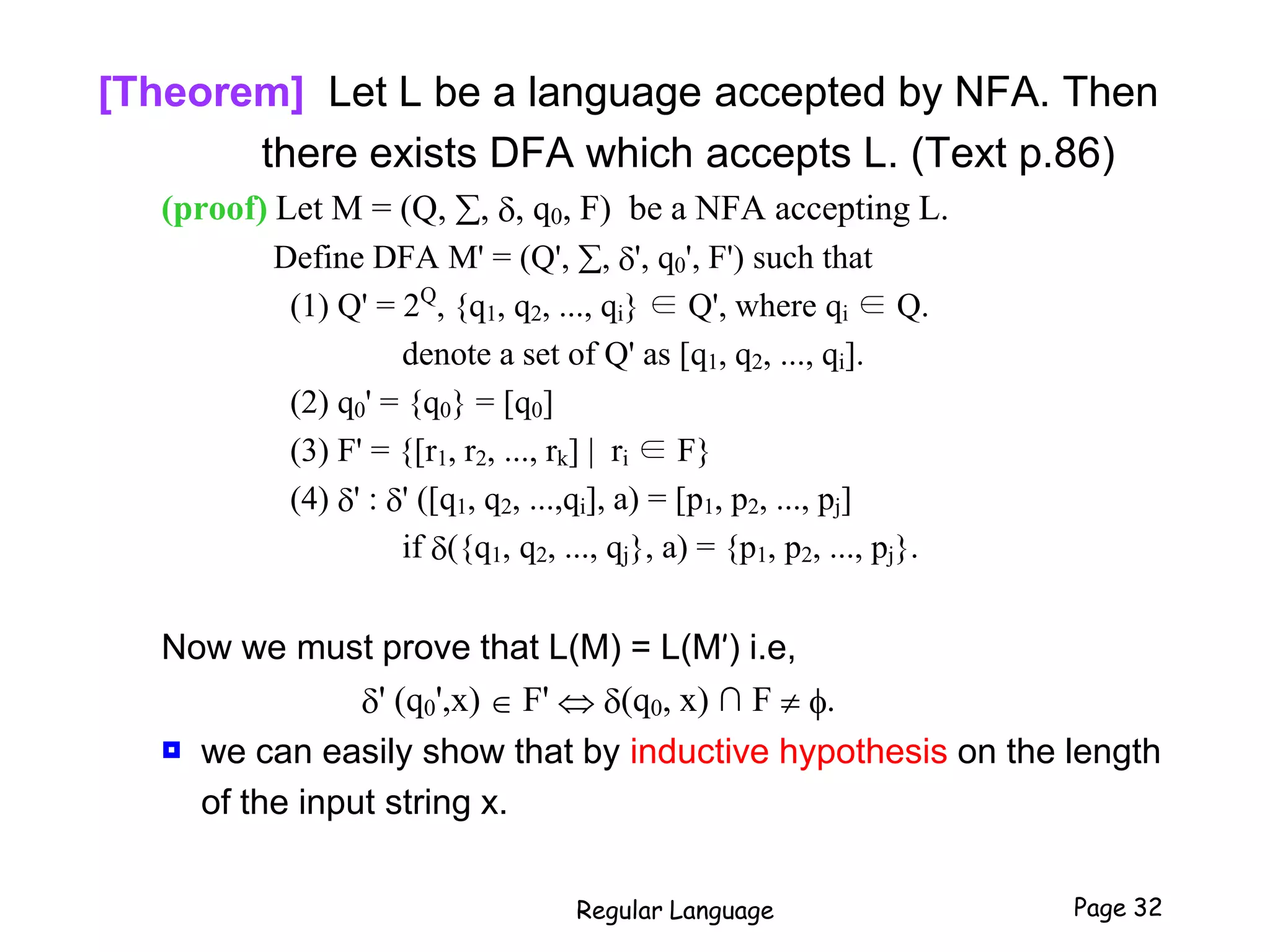 [Theorem] Let L be a language accepted by NFA. Then
there exists DFA which accepts L. (Text p.86)
(proof) Let M = (Q, , , q0, F) be a NFA accepting L.
Define DFA M' = (Q', , ', q0', F') such that
(1) Q' = 2Q
, {q1, q2, ..., qi} ∈ Q', where qi ∈ Q.
denote a set of Q' as [q1, q2, ..., qi].
(2) q0' = {q0} = [q0]
(3) F' = {[r1, r2, ..., rk] | ri ∈ F}
(4) ' : ' ([q1, q2, ...,qi], a) = [p1, p2, ..., pj]
if ({q1, q2, ..., qj}, a) = {p1, p2, ..., pj}.
Now we must prove that L(M) = L(M’) i.e,
' (q0',x)  F'  (q0, x) ∩ F  f.
 we can easily show that by inductive hypothesis on the length
of the input string x.
Regular Language Page 32
 
