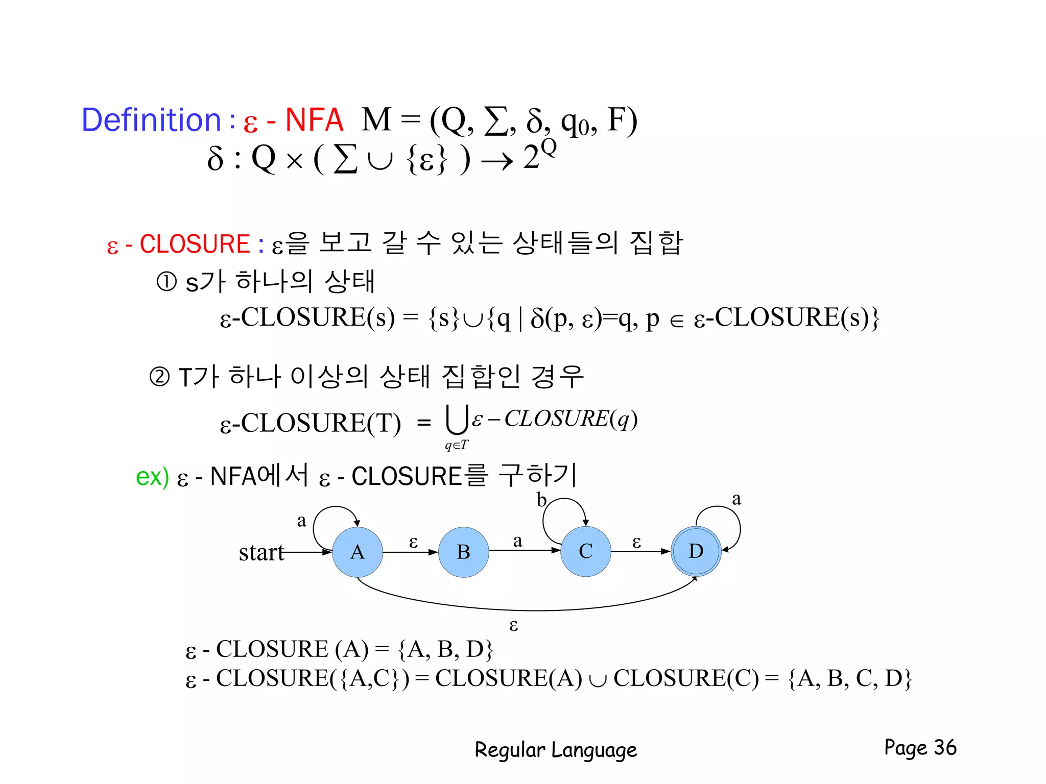 Definition : e - NFA M = (Q, , , q0, F)
 : Q  (   {e} )  2Q
e - CLOSURE : e을 보고 갈 수 있는 상태들의 집합
 s가 하나의 상태
e-CLOSURE(s) = {s}{q | (p, e)=q, p  e-CLOSURE(s)}
 T가 하나 이상의 상태 집합인 경우
e-CLOSURE(T) =
ex) e - NFA에서 e - CLOSURE를 구하기
e - CLOSURE (A) = {A, B, D}
e - CLOSURE({A,C}) = CLOSURE(A)  CLOSURE(C) = {A, B, C, D}
Tq
qCLOSURE

 )(e
A Dstart
a
C
a
B
b
ε
εε
a
Regular Language Page 36
 