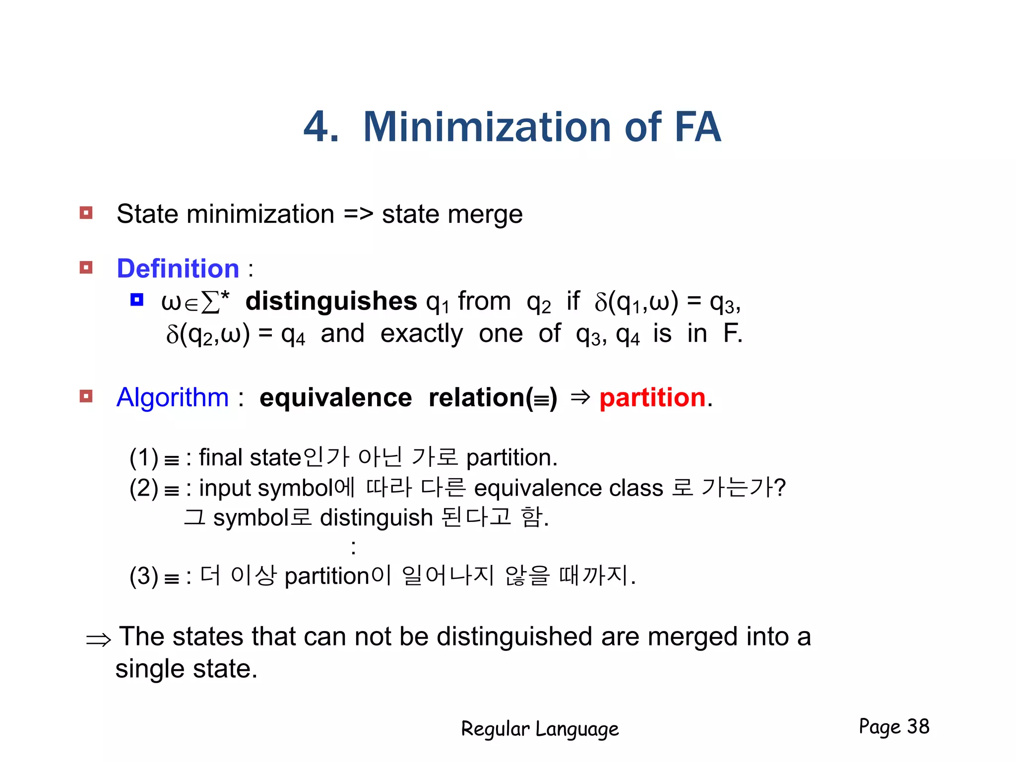 Regular Language Page 38
4. Minimization of FA
 State minimization => state merge
 Definition :
 ω* distinguishes q1 from q2 if (q1,ω) = q3,
(q2,ω) = q4 and exactly one of q3, q4 is in F.
 Algorithm : equivalence relation() ⇒ partition.
(1)  : final state인가 아닌 가로 partition.
(2)  : input symbol에 따라 다른 equivalence class 로 가는가?
그 symbol로 distinguish 된다고 함.
:
(3)  : 더 이상 partition이 일어나지 않을 때까지.
 The states that can not be distinguished are merged into a
single state.
 