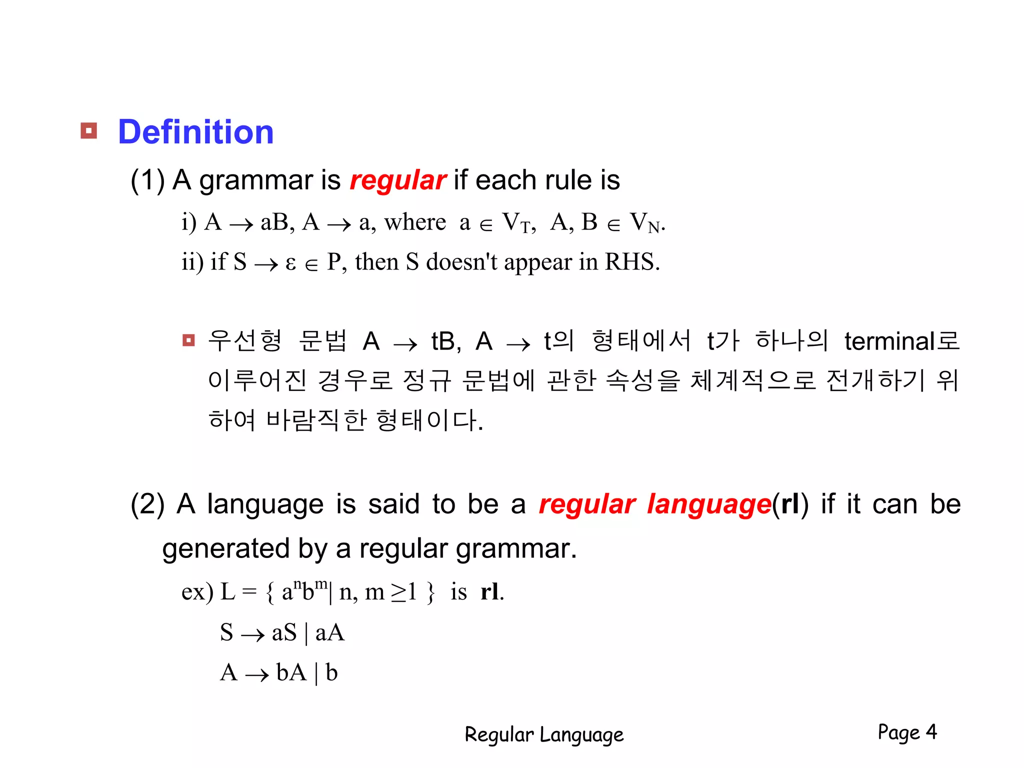  Definition
(1) A grammar is regular if each rule is
i) A  aB, A  a, where a  VT, A, B  VN.
ii) if S  ε  P, then S doesn't appear in RHS.
 우선형 문법 A  tB, A  t의 형태에서 t가 하나의 terminal로
이루어진 경우로 정규 문법에 관한 속성을 체계적으로 전개하기 위
하여 바람직한 형태이다.
(2) A language is said to be a regular language(rl) if it can be
generated by a regular grammar.
ex) L = { an
bm
| n, m ≥1 } is rl.
S  aS | aA
A  bA | b
Regular Language Page 4
 