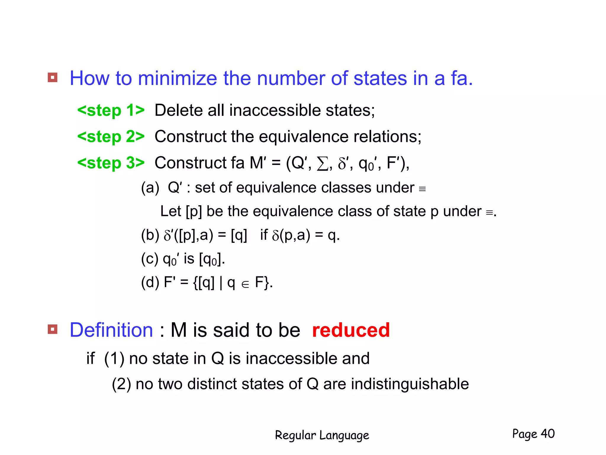  How to minimize the number of states in a fa.
<step 1> Delete all inaccessible states;
<step 2> Construct the equivalence relations;
<step 3> Construct fa M’ = (Q’, , ’, q0’, F’),
(a) Q’ : set of equivalence classes under 
Let [p] be the equivalence class of state p under .
(b) ’([p],a) = [q] if (p,a) = q.
(c) q0’ is [q0].
(d) F' = {[q] | q  F}.
 Definition : M is said to be reduced
if (1) no state in Q is inaccessible and
(2) no two distinct states of Q are indistinguishable
Regular Language Page 40
 