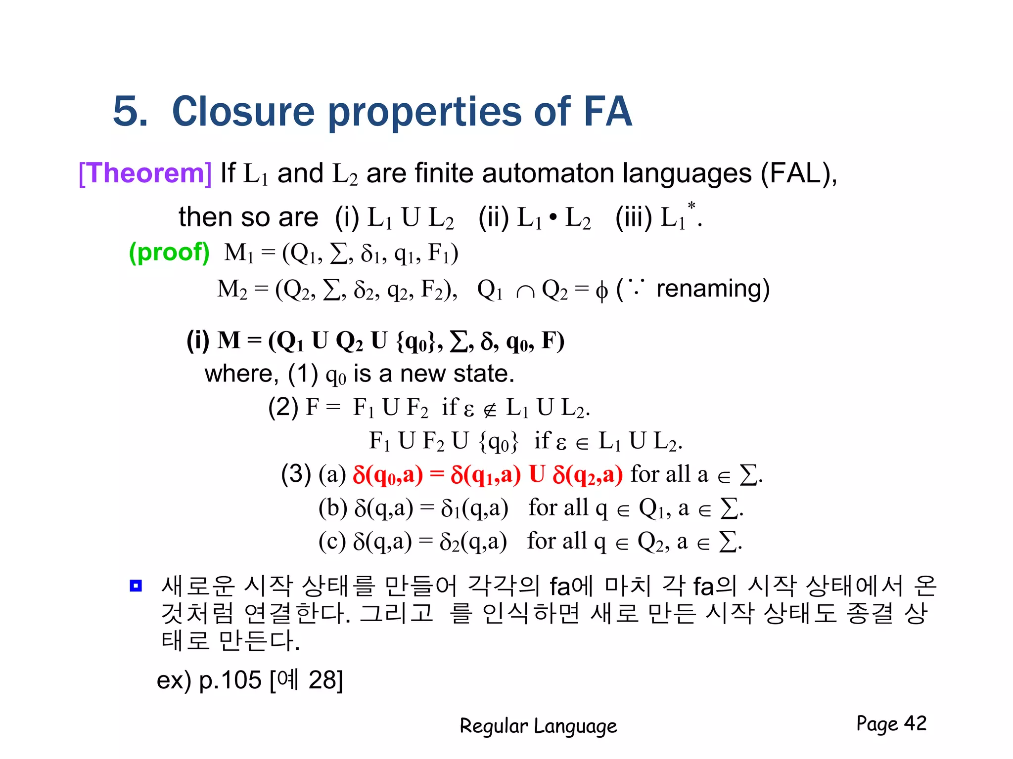 5. Closure properties of FA
[Theorem] If L1 and L2 are finite automaton languages (FAL),
then so are (i) L1 U L2 (ii) L1 • L2 (iii) L1
*
.
(proof) M1 = (Q1, , 1, q1, F1)
M2 = (Q2, , 2, q2, F2), Q1  Q2 = f (∵ renaming)
(i) M = (Q1 U Q2 U {q0}, , , q0, F)
where, (1) q0 is a new state.
(2) F = F1 U F2 if e  L1 U L2.
F1 U F2 U {q0} if e  L1 U L2.
(3) (a) (q0,a) = (q1,a) U (q2,a) for all a  .
(b) (q,a) = 1(q,a) for all q  Q1, a  .
(c) (q,a) = 2(q,a) for all q  Q2, a  .
 새로운 시작 상태를 만들어 각각의 fa에 마치 각 fa의 시작 상태에서 온
것처럼 연결한다. 그리고 를 인식하면 새로 만든 시작 상태도 종결 상
태로 만든다.
ex) p.105 [예 28]
Regular Language Page 42
 