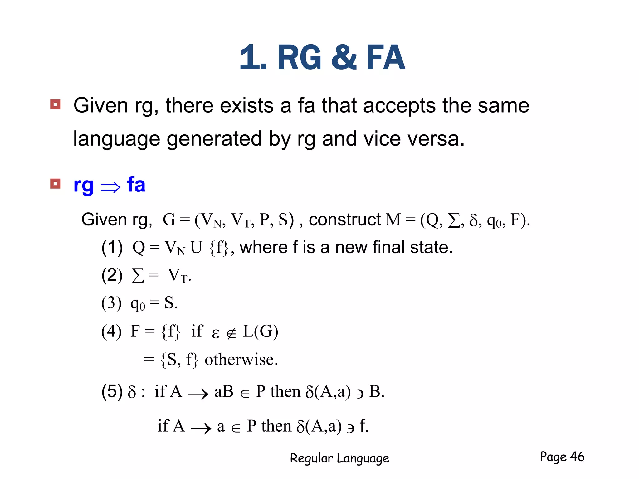 1. RG & FA
 Given rg, there exists a fa that accepts the same
language generated by rg and vice versa.
 rg  fa
Given rg, G = (VN, VT, P, S) , construct M = (Q, , , q0, F).
(1) Q = VN U {f}, where f is a new final state.
(2)  = VT.
(3) q0 = S.
(4) F = {f} if e  L(G)
= {S, f} otherwise.
(5)  : if A  aB  P then (A,a) ' B.
if A  a  P then (A,a) ' f.
Regular Language Page 46
 