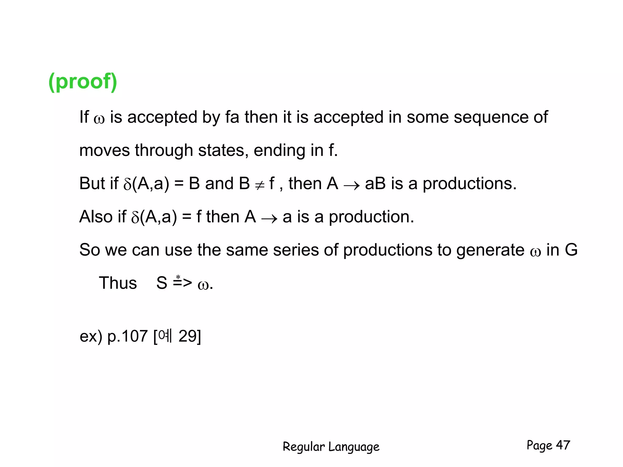 (proof)
If  is accepted by fa then it is accepted in some sequence of
moves through states, ending in f.
But if (A,a) = B and B  f , then A  aB is a productions.
Also if (A,a) = f then A  a is a production.
So we can use the same series of productions to generate  in G
Thus S => .
ex) p.107 [예 29]
Regular Language Page 47
*
 