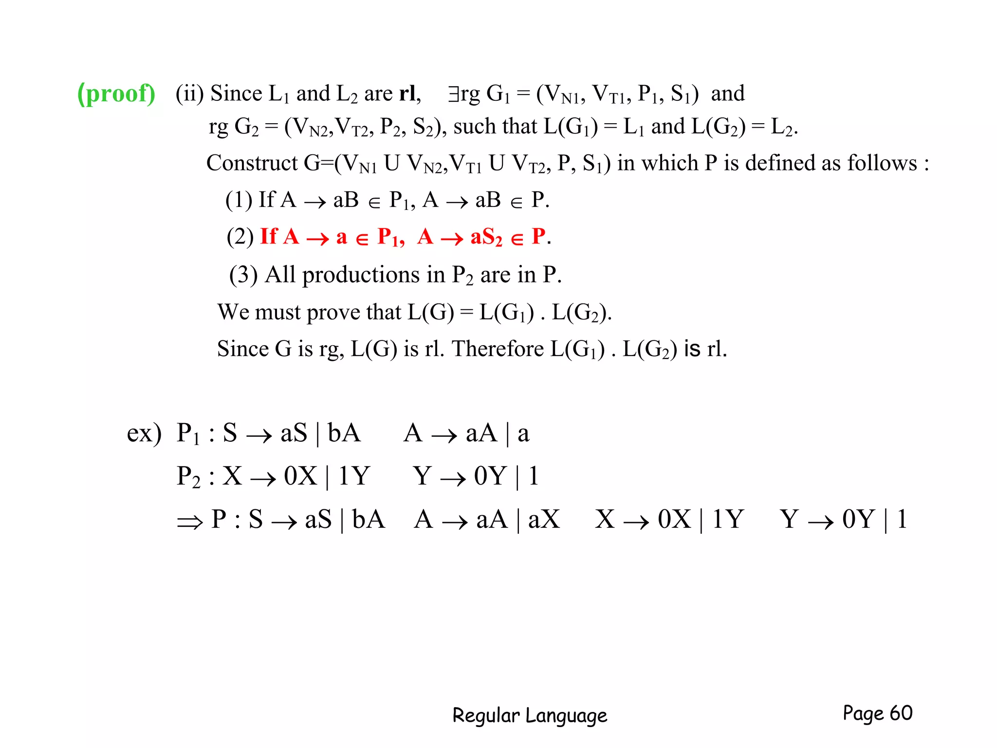 (proof) (ii) Since L1 and L2 are rl, rg G1 = (VN1, VT1, P1, S1) and
rg G2 = (VN2,VT2, P2, S2), such that L(G1) = L1 and L(G2) = L2.
Construct G=(VN1 U VN2,VT1 U VT2, P, S1) in which P is defined as follows :
(1) If A  aB  P1, A  aB  P.
(2) If A  a  P1, A  aS2  P.
(3) All productions in P2 are in P.
We must prove that L(G) = L(G1) . L(G2).
Since G is rg, L(G) is rl. Therefore L(G1) . L(G2) is rl.
ex) P1 : S  aS | bA A  aA | a
P2 : X  0X | 1Y Y  0Y | 1
 P : S  aS | bA A  aA | aX X  0X | 1Y Y  0Y | 1
Regular Language Page 60
 