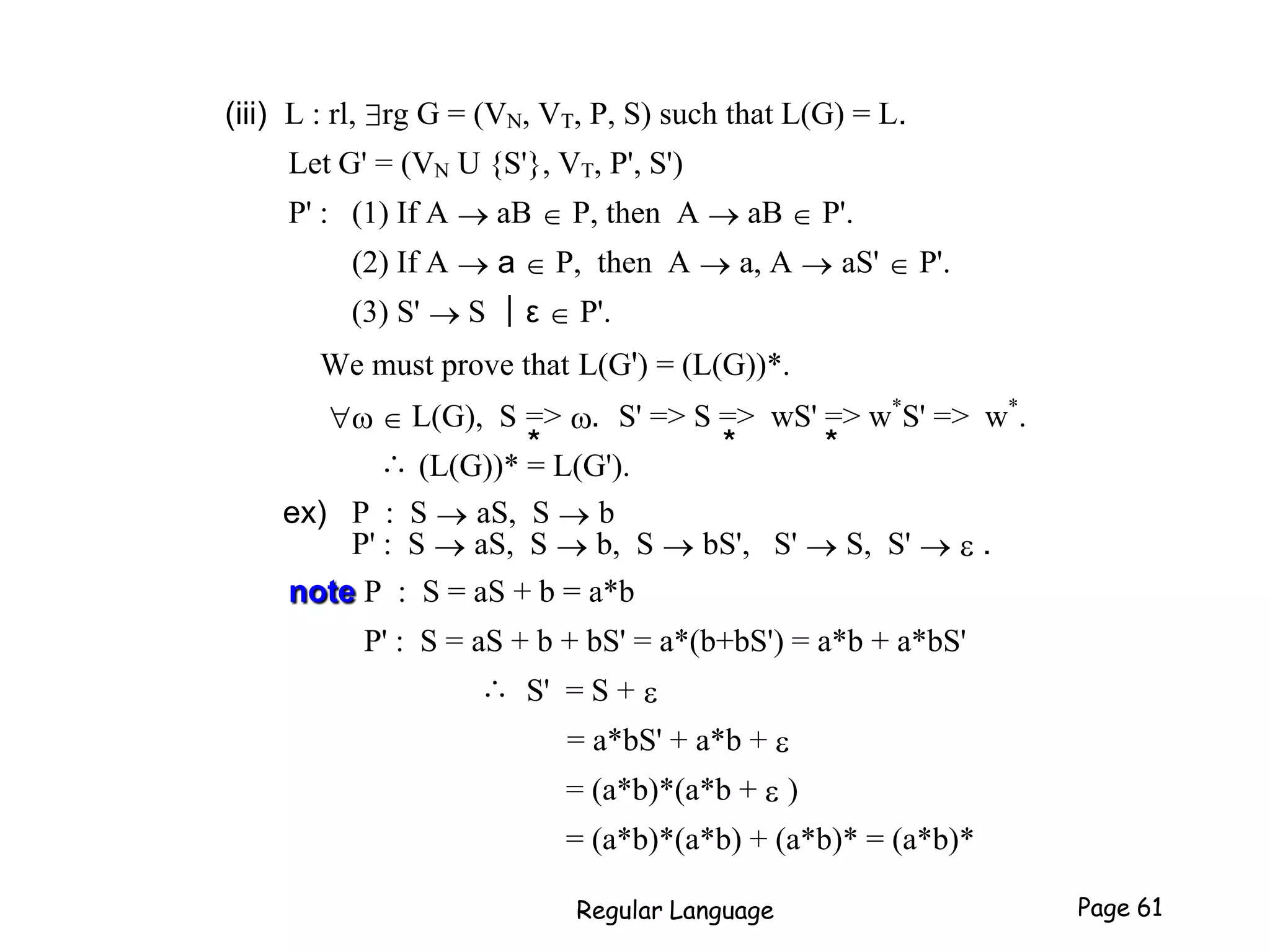 (iii) L : rl, rg G = (VN, VT, P, S) such that L(G) = L.
Let G' = (VN U {S'}, VT, P', S')
P' : (1) If A  aB  P, then A  aB  P'.
(2) If A  a  P, then A  a, A  aS'  P'.
(3) S'  S ┃ε  P'.
We must prove that L(G') = (L(G))*.
  L(G), S => . S' => S => wS' => w*
S' => w*
.
∴ (L(G))* = L(G').
ex) P : S  aS, S  b
P' : S  aS, S  b, S  bS', S'  S, S'  e .
note P : S = aS + b = a*b
P' : S = aS + b + bS' = a*(b+bS') = a*b + a*bS'
∴ S' = S + e
= a*bS' + a*b + e
= (a*b)*(a*b + e )
= (a*b)*(a*b) + (a*b)* = (a*b)*
Regular Language Page 61
* * *
 